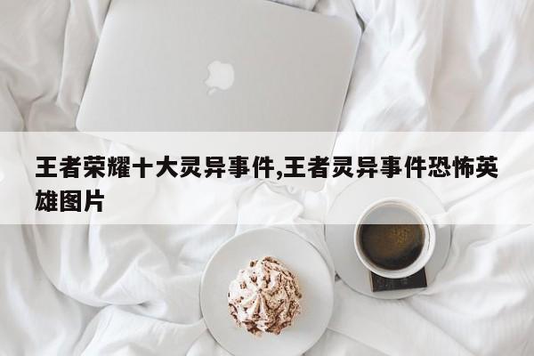 王者荣耀十大灵异事件,王者灵异事件恐怖英雄图片