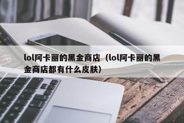 lol阿卡丽的黑金商店(lol阿卡丽的黑金商店都有什么皮肤)