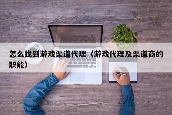 怎么找到游戏渠道代理(游戏代理及渠道商的职能)