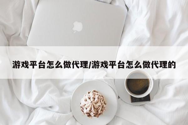 游戏平台怎么做代理/游戏平台怎么做代理的