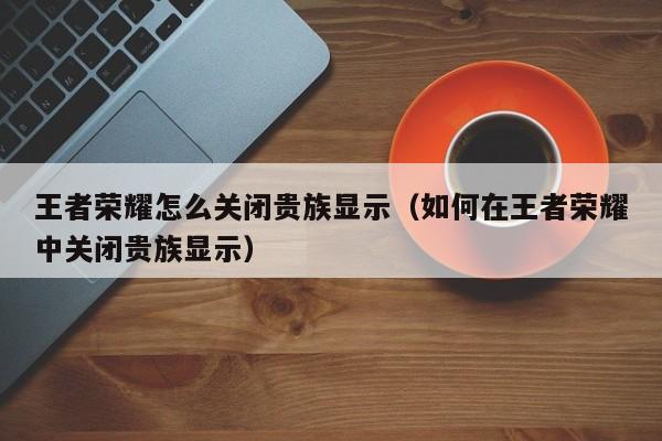 王者荣耀怎么关闭贵族显示(如何在王者荣耀中关闭贵族显示)
