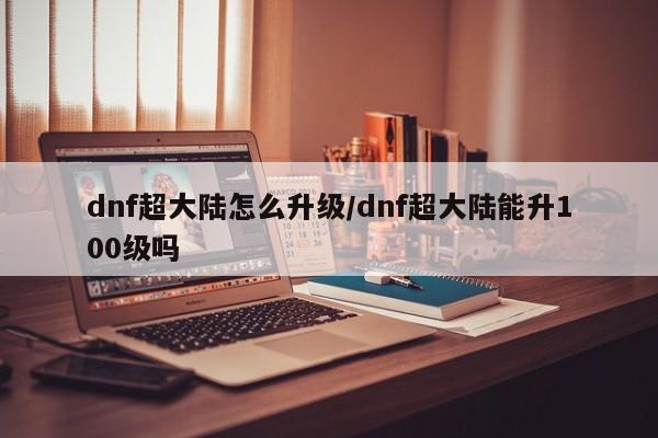 dnf超大陆怎么升级/dnf超大陆能升100级吗