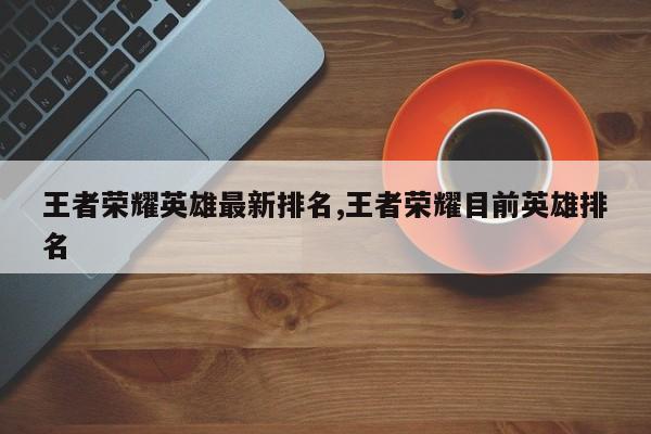 王者荣耀英雄最新排名,王者荣耀目前英雄排名