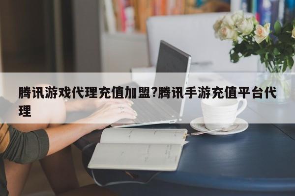 腾讯游戏代理充值加盟?腾讯手游充值平台代理