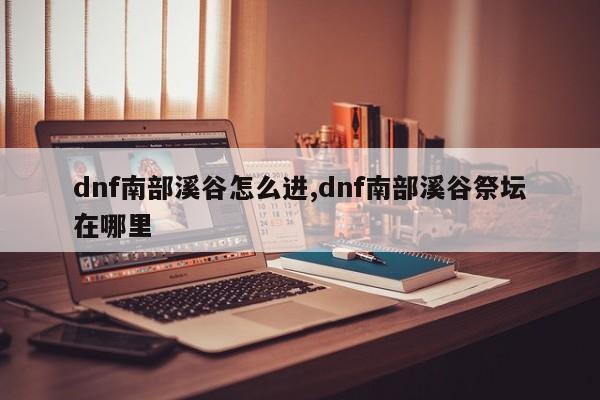 dnf南部溪谷怎么进,dnf南部溪谷祭坛在哪里