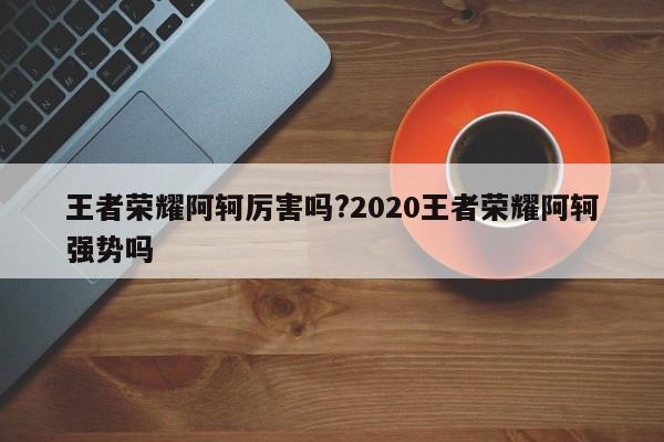 王者荣耀阿轲厉害吗?2020王者荣耀阿轲强势吗