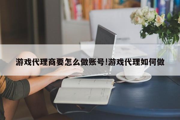 游戏代理商要怎么做账号!游戏代理如何做