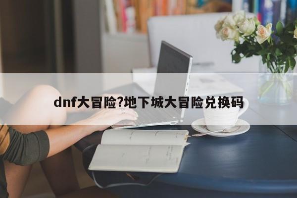 dnf大冒险?地下城大冒险兑换码