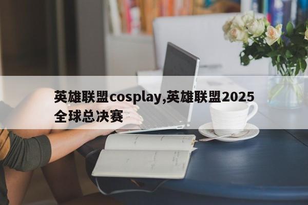 英雄联盟cosplay,英雄联盟2025全球总决赛