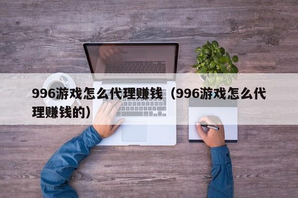 996游戏怎么代理赚钱(996游戏怎么代理赚钱的)