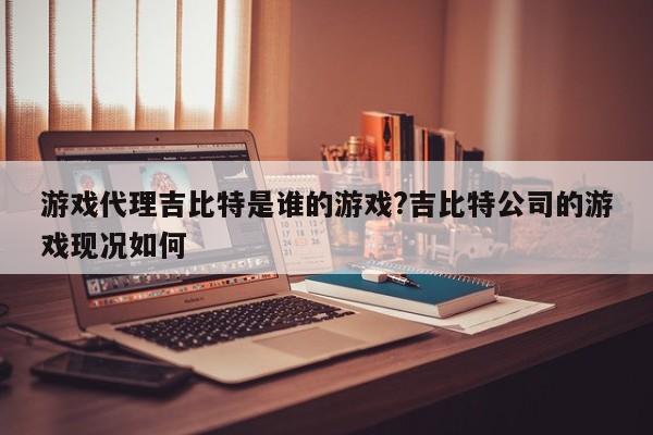 游戏代理吉比特是谁的游戏?吉比特公司的游戏现况如何