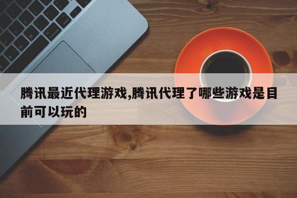 腾讯最近代理游戏,腾讯代理了哪些游戏是目前可以玩的