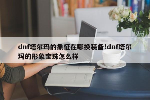 dnf塔尔玛的象征在哪换装备!dnf塔尔玛的形象宝珠怎么样