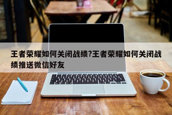 王者荣耀如何关闭战绩?王者荣耀如何关闭战绩推送微信好友
