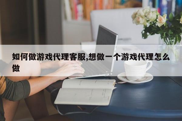 如何做游戏代理客服,想做一个游戏代理怎么做