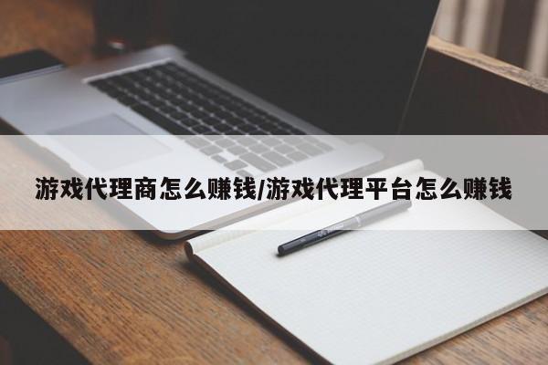 游戏代理商怎么赚钱/游戏代理平台怎么赚钱