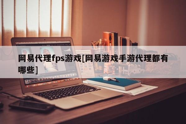 网易代理fps游戏[网易游戏手游代理都有哪些]