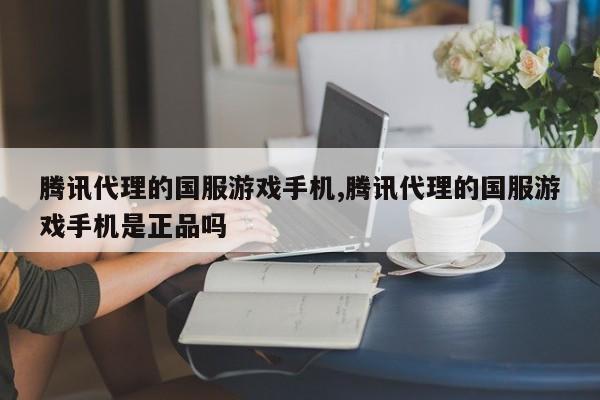 腾讯代理的国服游戏手机,腾讯代理的国服游戏手机是正品吗