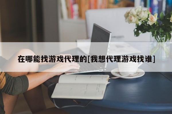 在哪能找游戏代理的[我想代理游戏找谁]