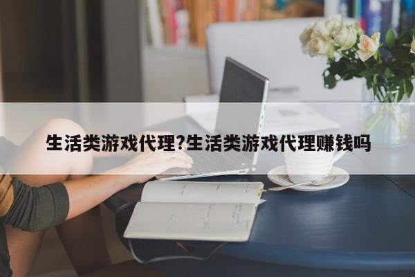 生活类游戏代理?生活类游戏代理赚钱吗