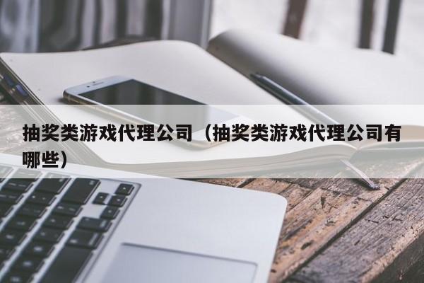 抽奖类游戏代理公司(抽奖类游戏代理公司有哪些)