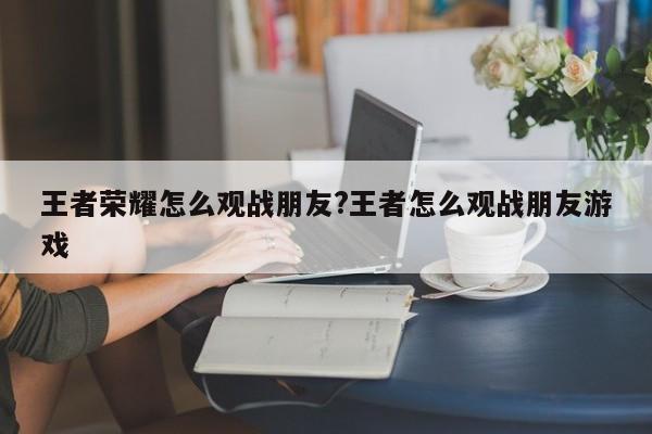 王者荣耀怎么观战朋友?王者怎么观战朋友游戏
