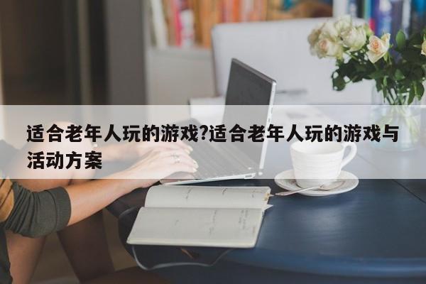 适合老年人玩的游戏?适合老年人玩的游戏与活动方案