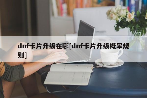 dnf卡片升级在哪[dnf卡片升级概率规则]