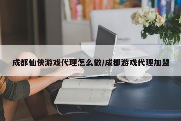 成都仙侠游戏代理怎么做/成都游戏代理加盟