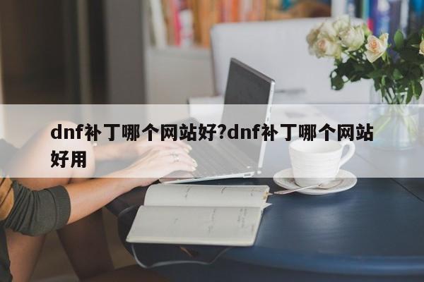 dnf补丁哪个网站好?dnf补丁哪个网站好用
