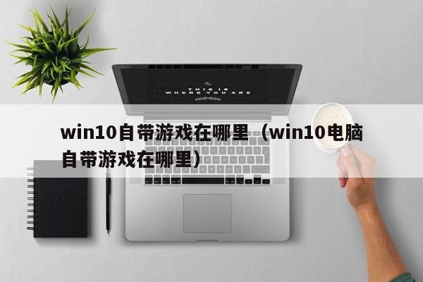 win10自带游戏在哪里(win10电脑自带游戏在哪里)