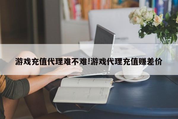 游戏充值代理难不难!游戏代理充值赚差价