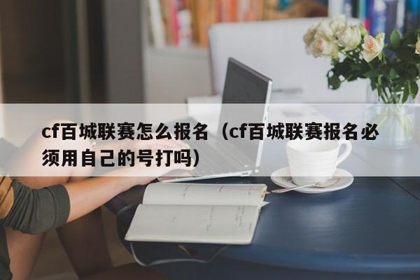 cf百城联赛怎么报名（cf百城联赛报名必须用自己的号打吗）
